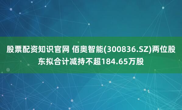 股票配资知识官网 佰奥智能(300836.SZ)两位股东拟合计减持不超184.65万股