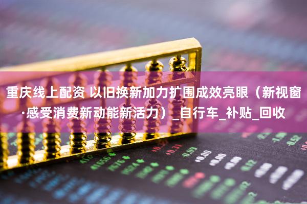 重庆线上配资 以旧换新加力扩围成效亮眼（新视窗·感受消费新动能新活力）_自行车_补贴_回收