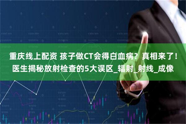 重庆线上配资 孩子做CT会得白血病？真相来了！医生揭秘放射检查的5大误区_辐射_射线_成像