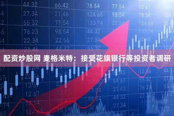 配资炒股网 麦格米特：接受花旗银行等投资者调研