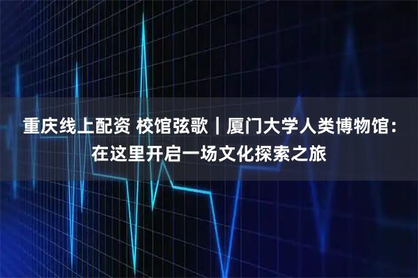 重庆线上配资 校馆弦歌｜厦门大学人类博物馆：在这里开启一场文化探索之旅