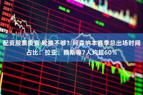 配资股票投资 轮换不够？阿森纳本赛季总出场时间占比：拉亚、赖斯等7人均超60%