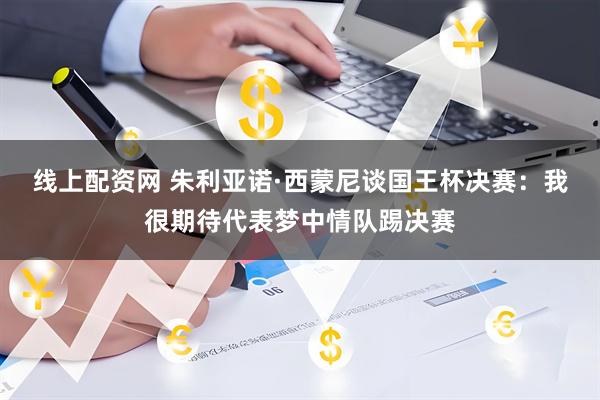 线上配资网 朱利亚诺·西蒙尼谈国王杯决赛：我很期待代表梦中情队踢决赛