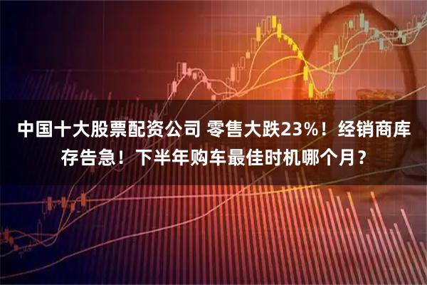 中国十大股票配资公司 零售大跌23%！经销商库存告急！下半年购车最佳时机哪个月？