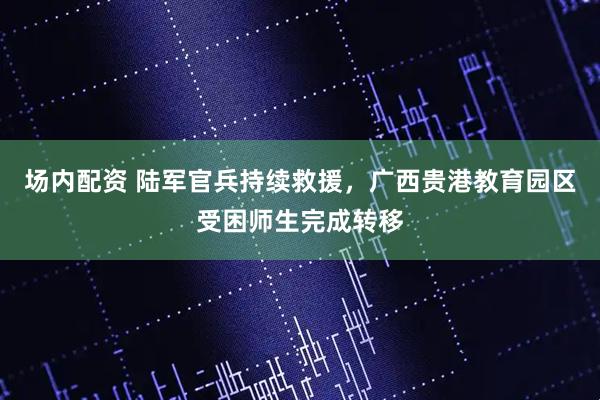 场内配资 陆军官兵持续救援，广西贵港教育园区受困师生完成转移