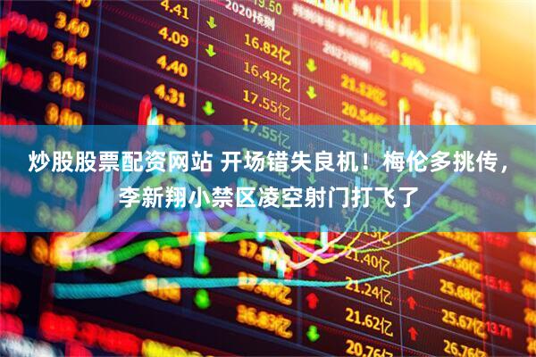 炒股股票配资网站 开场错失良机！梅伦多挑传，李新翔小禁区凌空射门打飞了