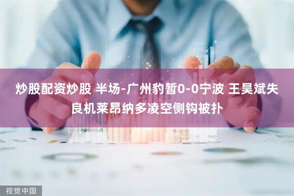 炒股配资炒股 半场-广州豹暂0-0宁波 王昊斌失良机莱昂纳多凌空侧钩被扑