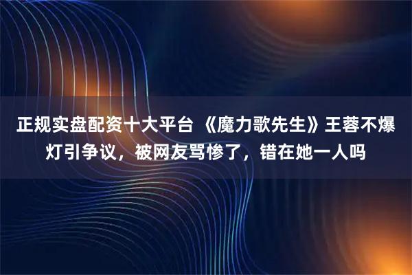 正规实盘配资十大平台 《魔力歌先生》王蓉不爆灯引争议，被网友骂惨了，错在她一人吗